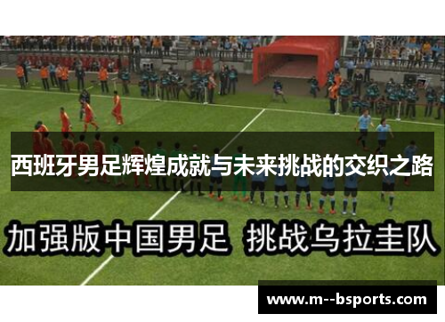 西班牙男足辉煌成就与未来挑战的交织之路 西班牙男足辉煌成就与未来挑战的交织之路