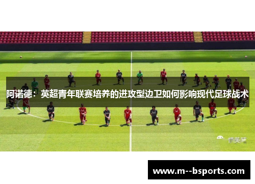 阿诺德:英超青年联赛培养的进攻型边卫如何影响现代足球战术 阿诺德:英超青年联赛培养的进攻型边卫如何影响现代足球战术