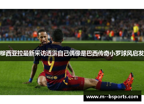 穆西亚拉最新采访透露自己偶像是巴西传奇小罗球风启发