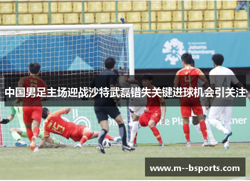 中国男足主场迎战沙特武磊错失关键进球机会引关注